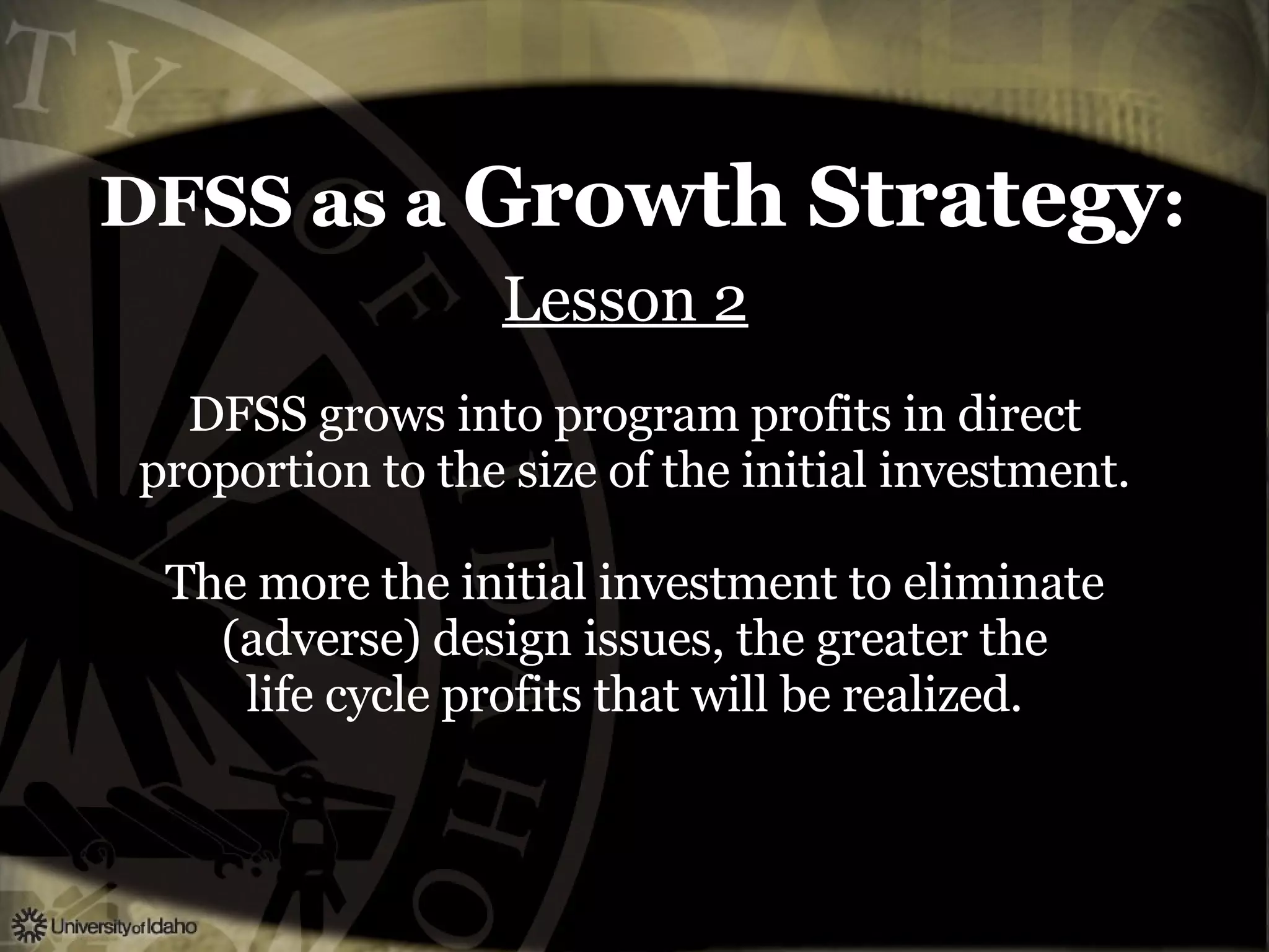 DFSS as a  Growth Strategy : Lesson 2   DFSS grows into program profits in direct proportion to the size of the initial investment. The more the initial investment to eliminate (adverse) design issues, the greater the life cycle profits that will be realized. 