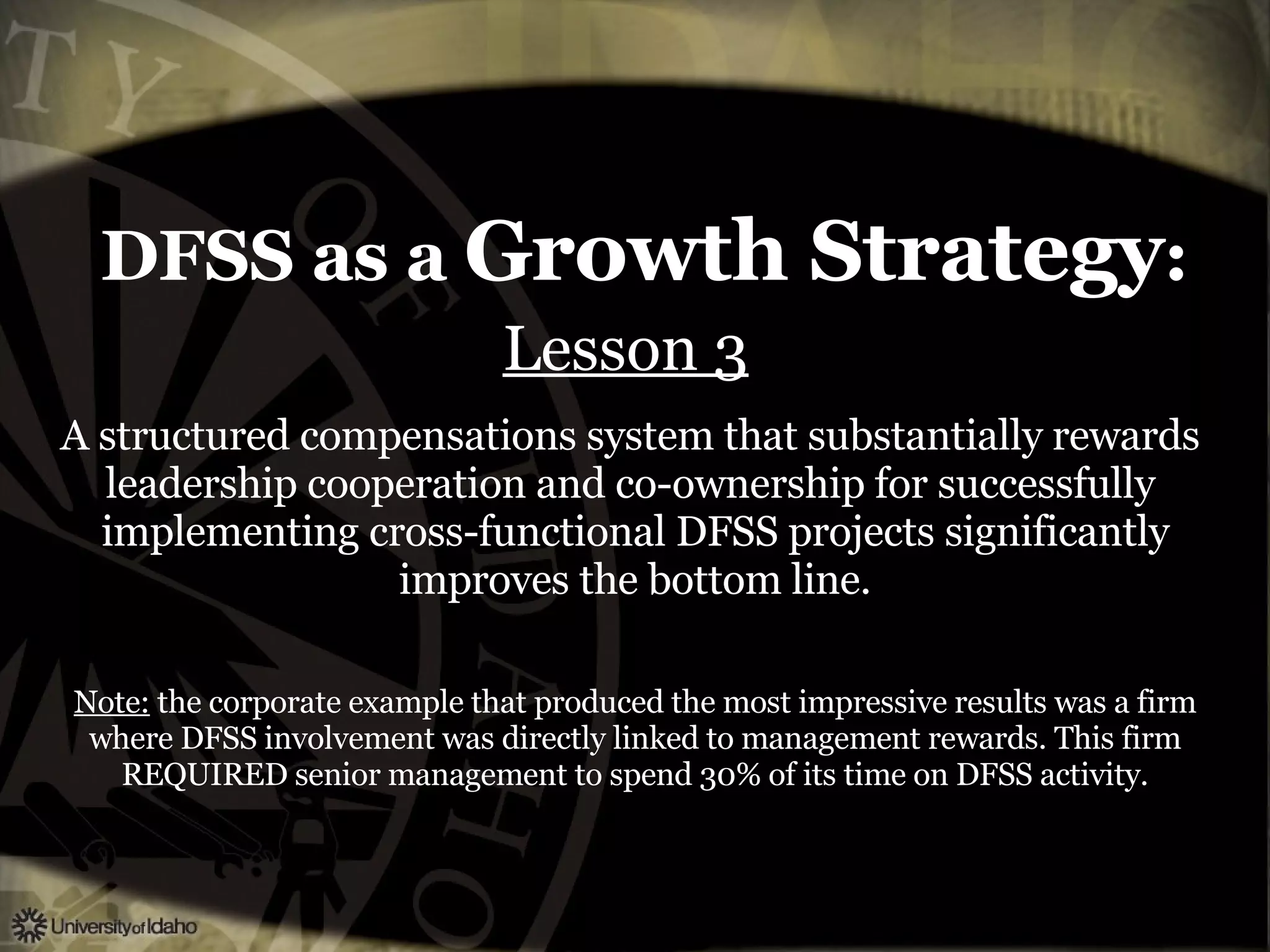 DFSS as a  Growth Strategy : Lesson 3   A structured compensations system that substantially rewards  leadership cooperation and co-ownership for successfully  implementing cross-functional DFSS projects significantly improves the bottom line. Note:  the corporate example that produced the most impressive results was a firm where DFSS involvement was directly linked to management rewards. This firm REQUIRED senior management to spend 30% of its time on DFSS activity. 