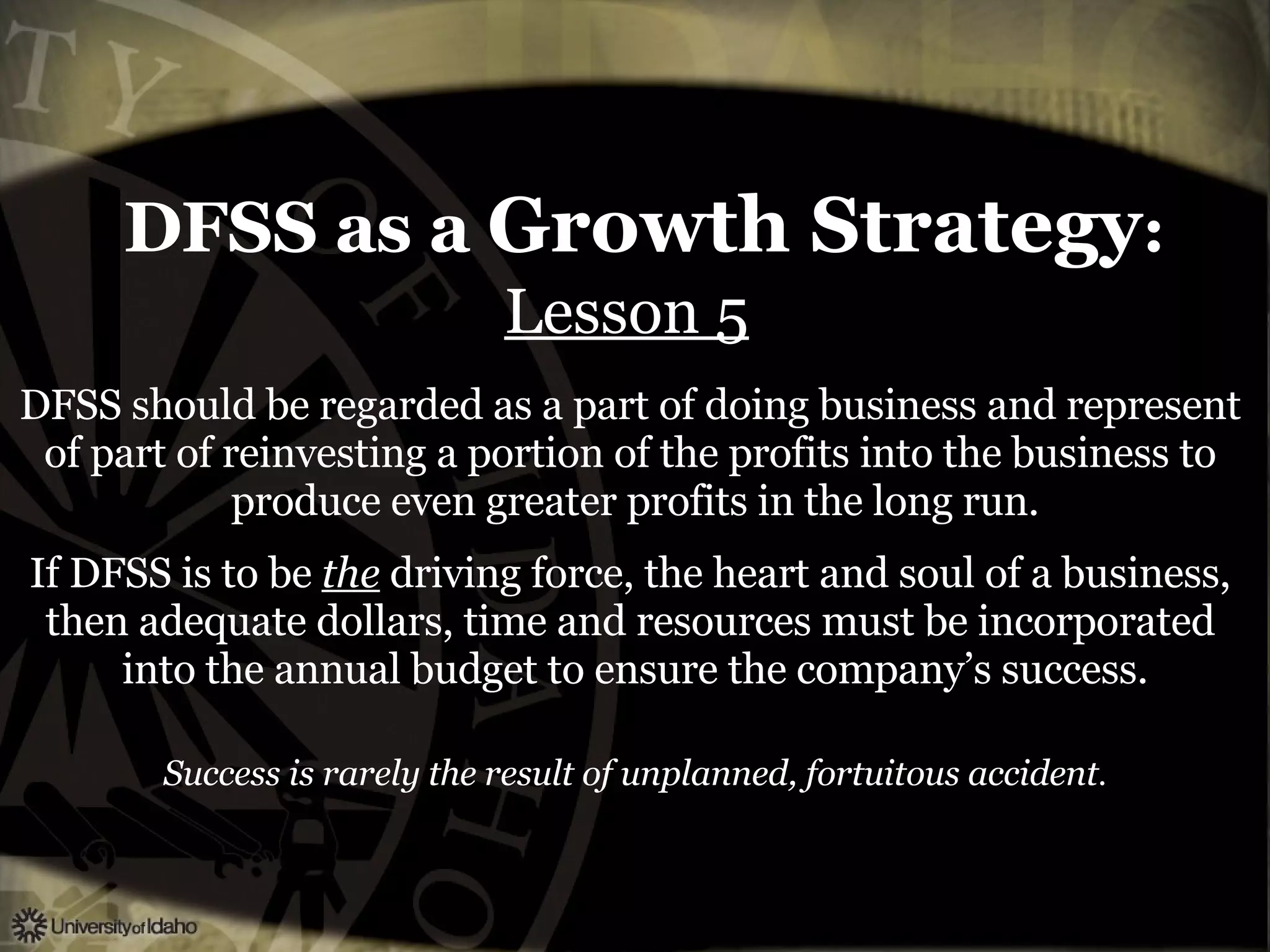 DFSS as a  Growth Strategy : Lesson 5   DFSS should be regarded as a part of doing business and represent  of part of reinvesting a portion of the profits into the business to  produce even greater profits in the long run. If DFSS is to be  the  driving force, the heart and soul of a business,  then adequate dollars, time and resources must be incorporated  into the annual budget to ensure the company’s success. Success is rarely the result of unplanned, fortuitous accident . 