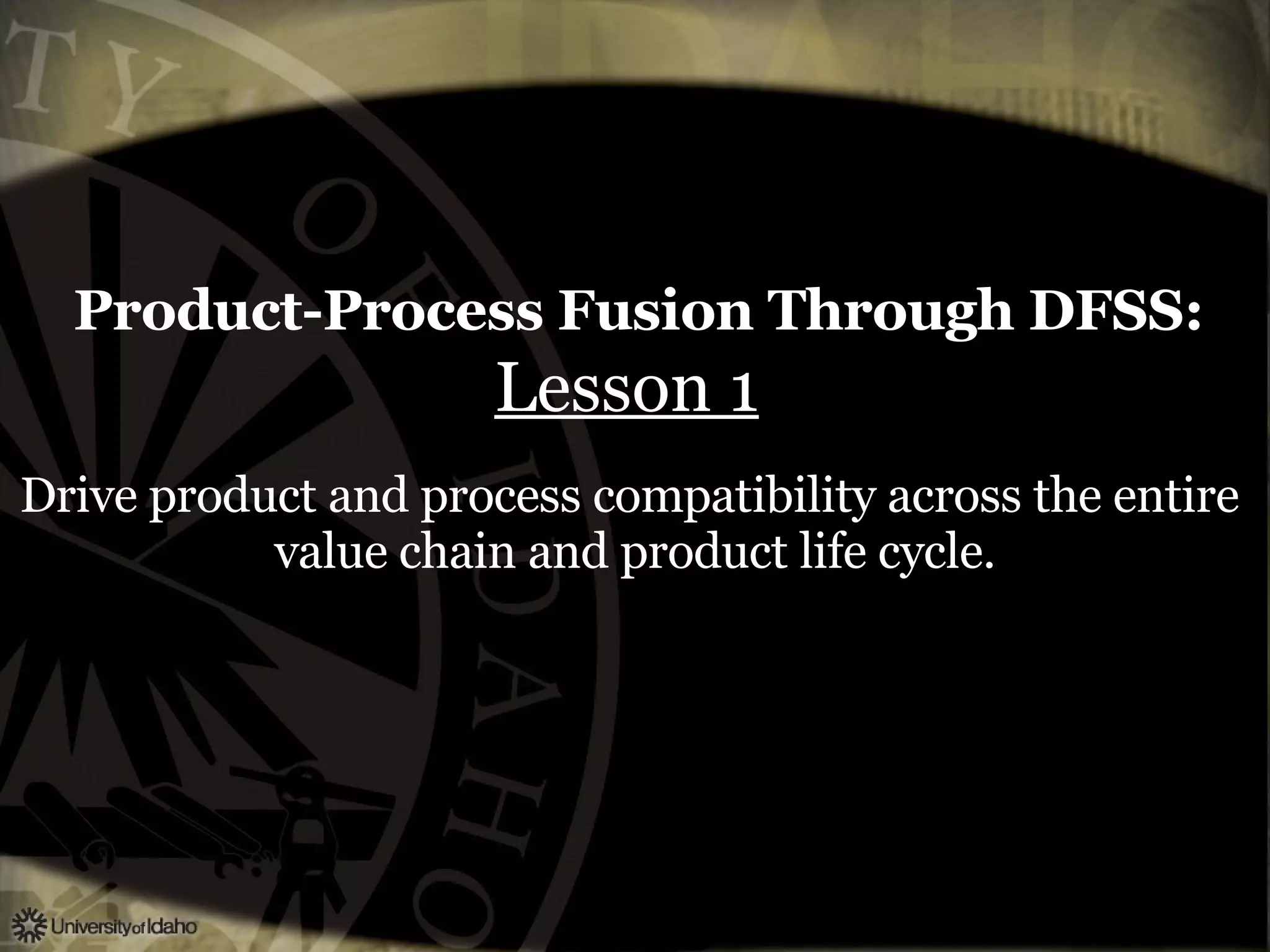 Product-Process Fusion Through DFSS:   Lesson 1   Drive product and process compatibility across the entire  value chain and product life cycle. 