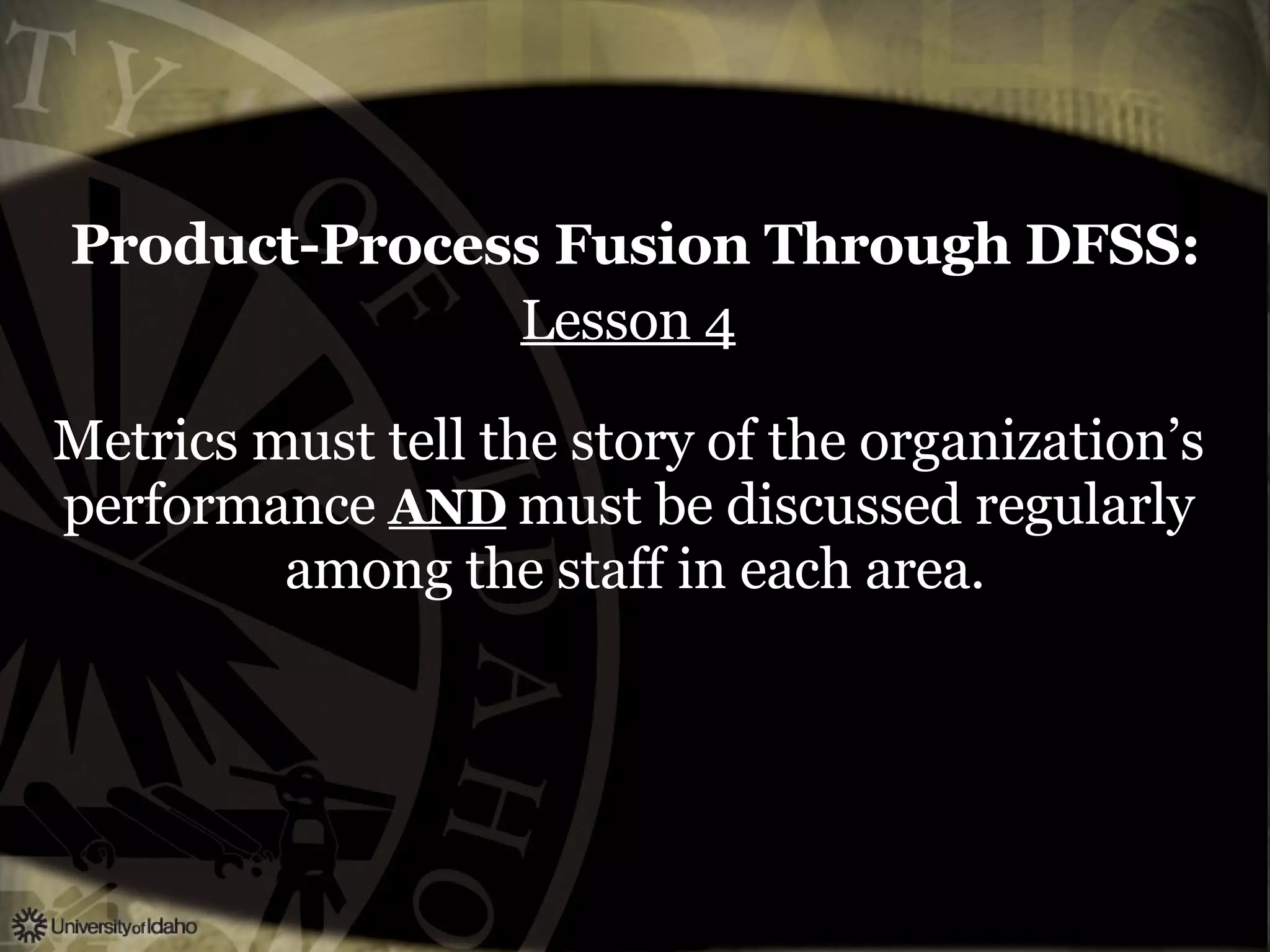 Product-Process Fusion Through DFSS:   Lesson 4   Metrics must tell the story of the organization’s  performance  AND   must be discussed regularly  among the staff in each area. 