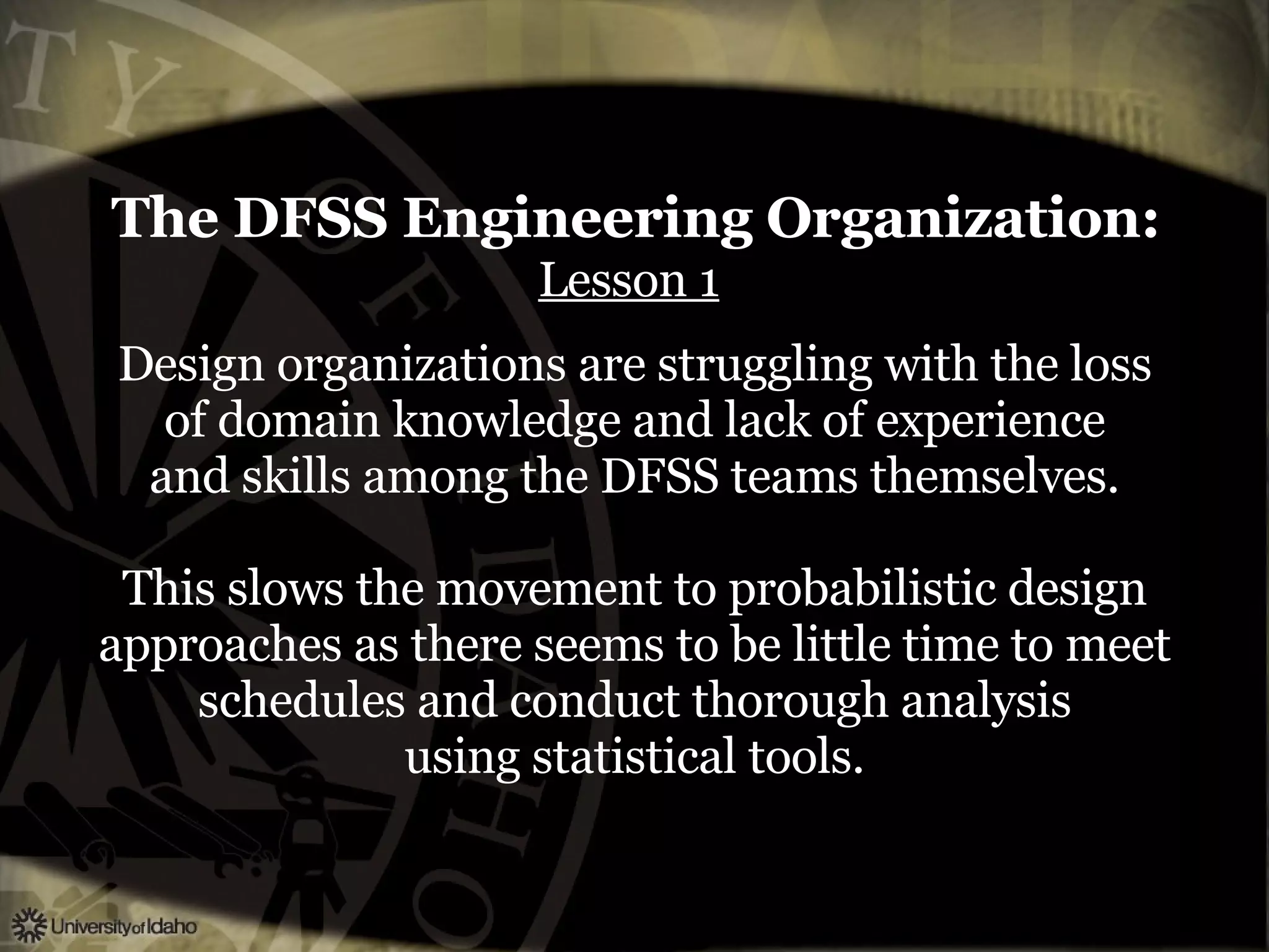 The DFSS Engineering Organization:   Lesson 1   Design organizations are struggling with the loss of domain knowledge and lack of experience and skills among the DFSS teams themselves. This slows the movement to probabilistic design approaches as there seems to be little time to meet schedules and conduct thorough analysis using statistical tools. 