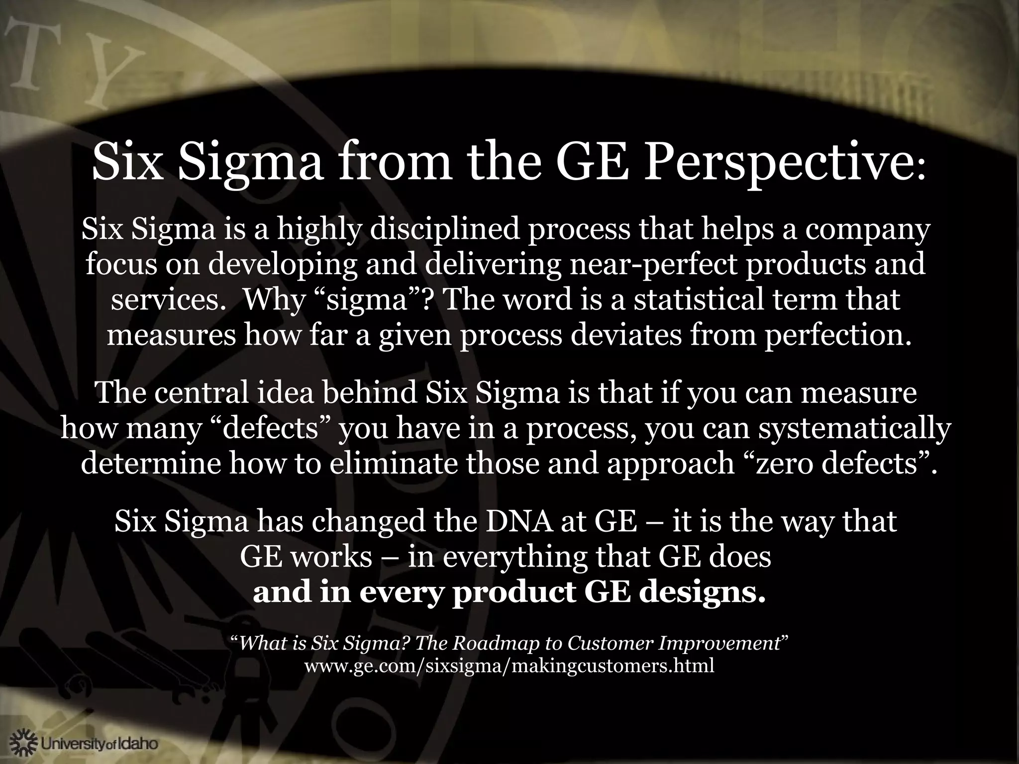 Six Sigma from the GE Perspective : Six Sigma is a highly disciplined process that helps a company  focus on developing and delivering near-perfect products and  services.  Why “sigma”? The word is a statistical term that  measures how far a given process deviates from perfection. The central idea behind Six Sigma is that if you can measure  how many “defects” you have in a process, you can systematically  determine how to eliminate those and approach “zero defects”. Six Sigma has changed the DNA at GE – it is the way that  GE works – in everything that GE does  and in every product GE designs. “ What is Six Sigma? The Roadmap to Customer Improvement ” www.ge.com/sixsigma/makingcustomers.html 
