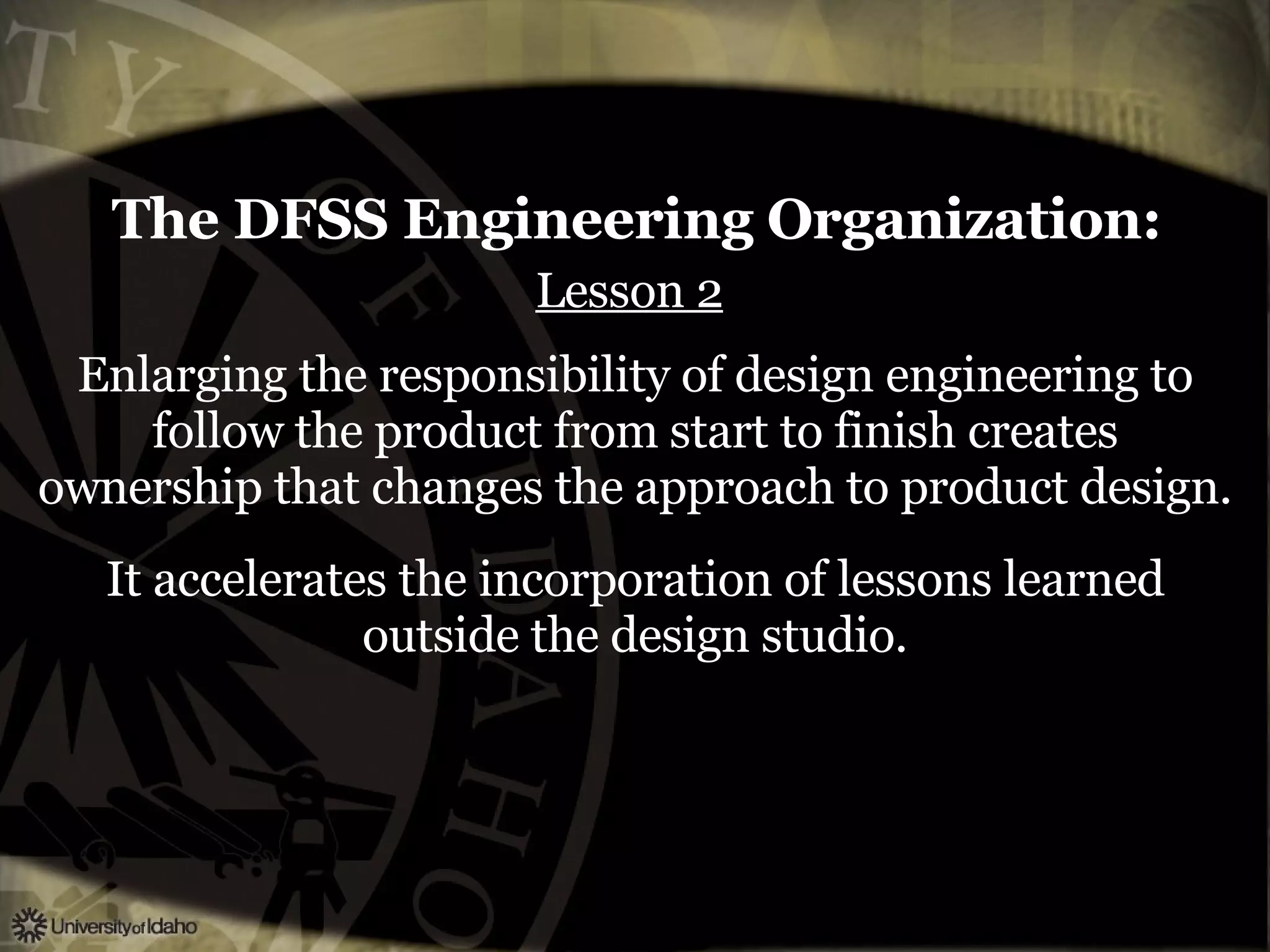 The DFSS Engineering Organization:   Lesson 2   Enlarging the responsibility of design engineering to follow the product from start to finish creates ownership that changes the approach to product design. It accelerates the incorporation of lessons learned outside the design studio. 