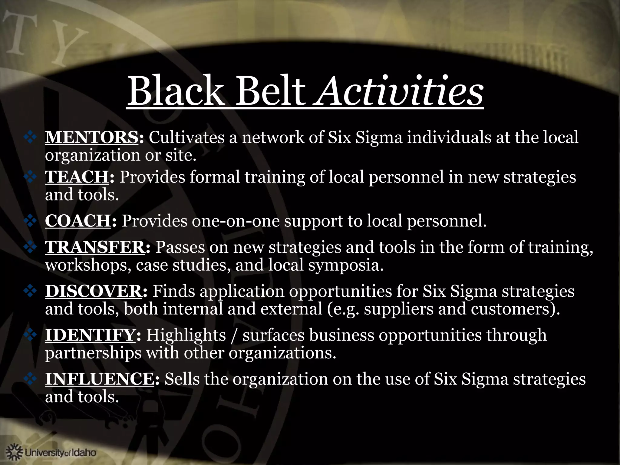 Black Belt  Activities MENTORS :  Cultivates a network of Six Sigma individuals at the local organization or site. TEACH :  Provides formal training of local personnel in new strategies and tools. COACH :  Provides one-on-one support to local personnel. TRANSFER :  Passes on new strategies and tools in the form of training, workshops, case studies, and local symposia. DISCOVER :  Finds application opportunities for Six Sigma strategies and tools, both internal and external (e.g. suppliers and customers). IDENTIFY :  Highlights / surfaces business opportunities through partnerships with other organizations. INFLUENCE :  Sells the organization on the use of Six Sigma strategies and tools. 