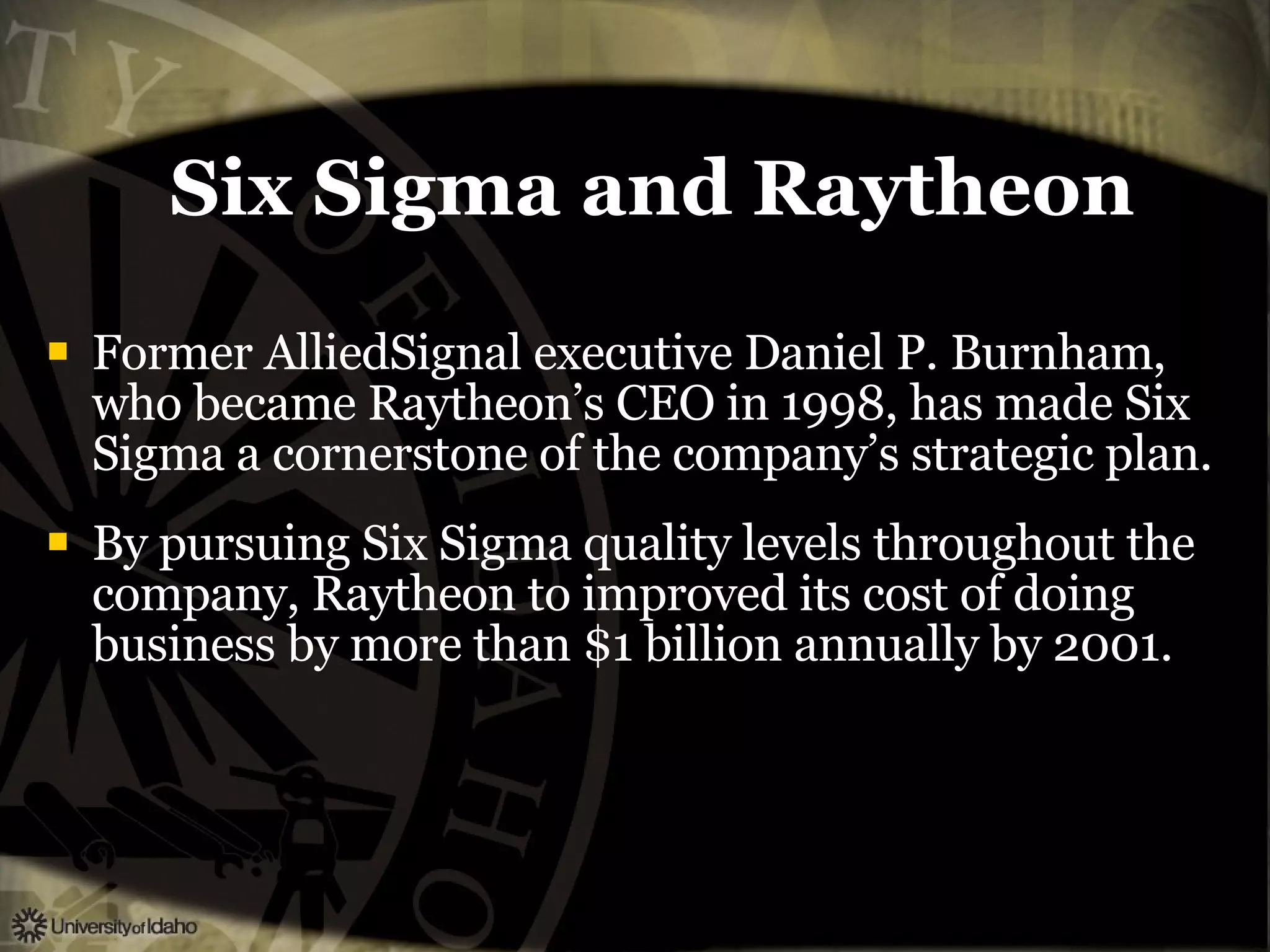 Six Sigma and Raytheon Former AlliedSignal executive Daniel P. Burnham, who became Raytheon’s CEO in 1998, has made Six Sigma a cornerstone of the company’s strategic plan. By pursuing Six Sigma quality levels throughout the company, Raytheon to improved its cost of doing business by more than $1 billion annually by 2001. 