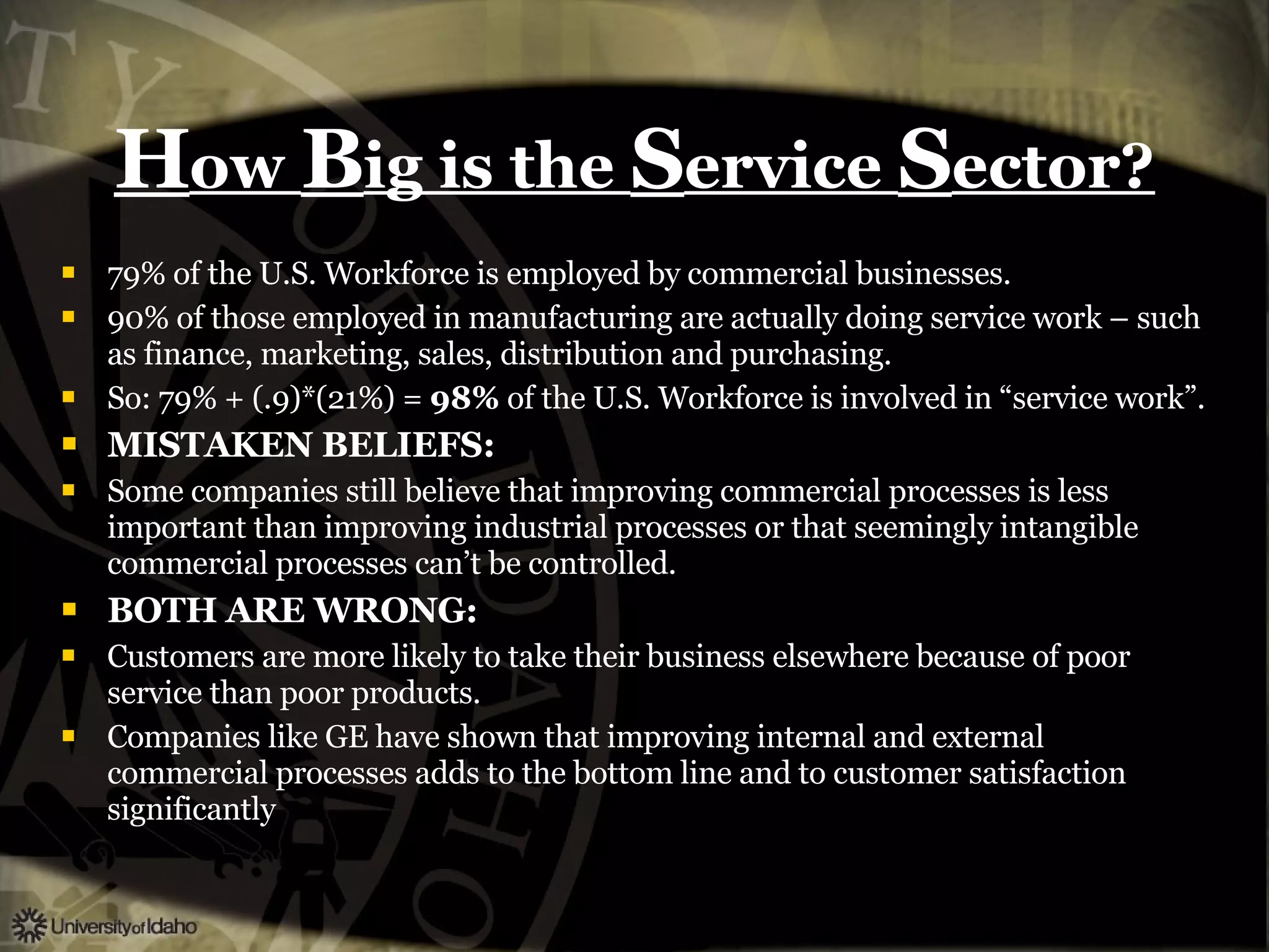 H ow  B ig is the  S ervice  S ector? 79% of the U.S. Workforce is employed by commercial businesses. 90% of those employed in manufacturing are actually doing service work – such as finance, marketing, sales, distribution and purchasing. So: 79% + (.9)*(21%) =  98%  of the U.S. Workforce is involved in “service work”. MISTAKEN BELIEFS: Some companies still believe that improving commercial processes is less important than improving industrial processes or that seemingly intangible commercial processes can’t be controlled. BOTH ARE WRONG: Customers are more likely to take their business elsewhere because of poor service than poor products. Companies like GE have shown that improving internal and external commercial processes adds to the bottom line and to customer satisfaction significantly  