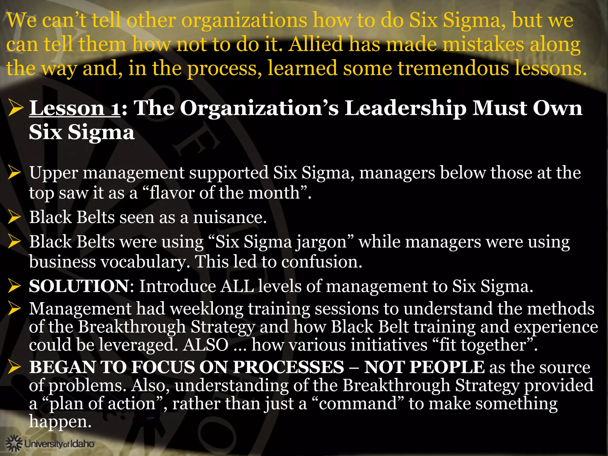 We can’t tell other organizations how to do Six Sigma, but we can tell them how not to do it. Allied has made mistakes along the way and, in the process, learned some tremendous lessons. Lesson 1 : The Organization’s Leadership Must Own Six Sigma Upper management supported Six Sigma, managers below those at the top saw it as a “flavor of the month”. Black Belts seen as a nuisance. Black Belts were using “Six Sigma jargon” while managers were using business vocabulary. This led to confusion. SOLUTION : Introduce ALL levels of management to Six Sigma. Management had weeklong training sessions to understand the methods of the Breakthrough Strategy and how Black Belt training and experience could be leveraged. ALSO … how various initiatives “fit together”. BEGAN   TO   FOCUS   ON   PROCESSES  –  NOT   PEOPLE  as the source of problems. Also, understanding of the Breakthrough Strategy provided a “plan of action”, rather than just a “command” to make something happen. 
