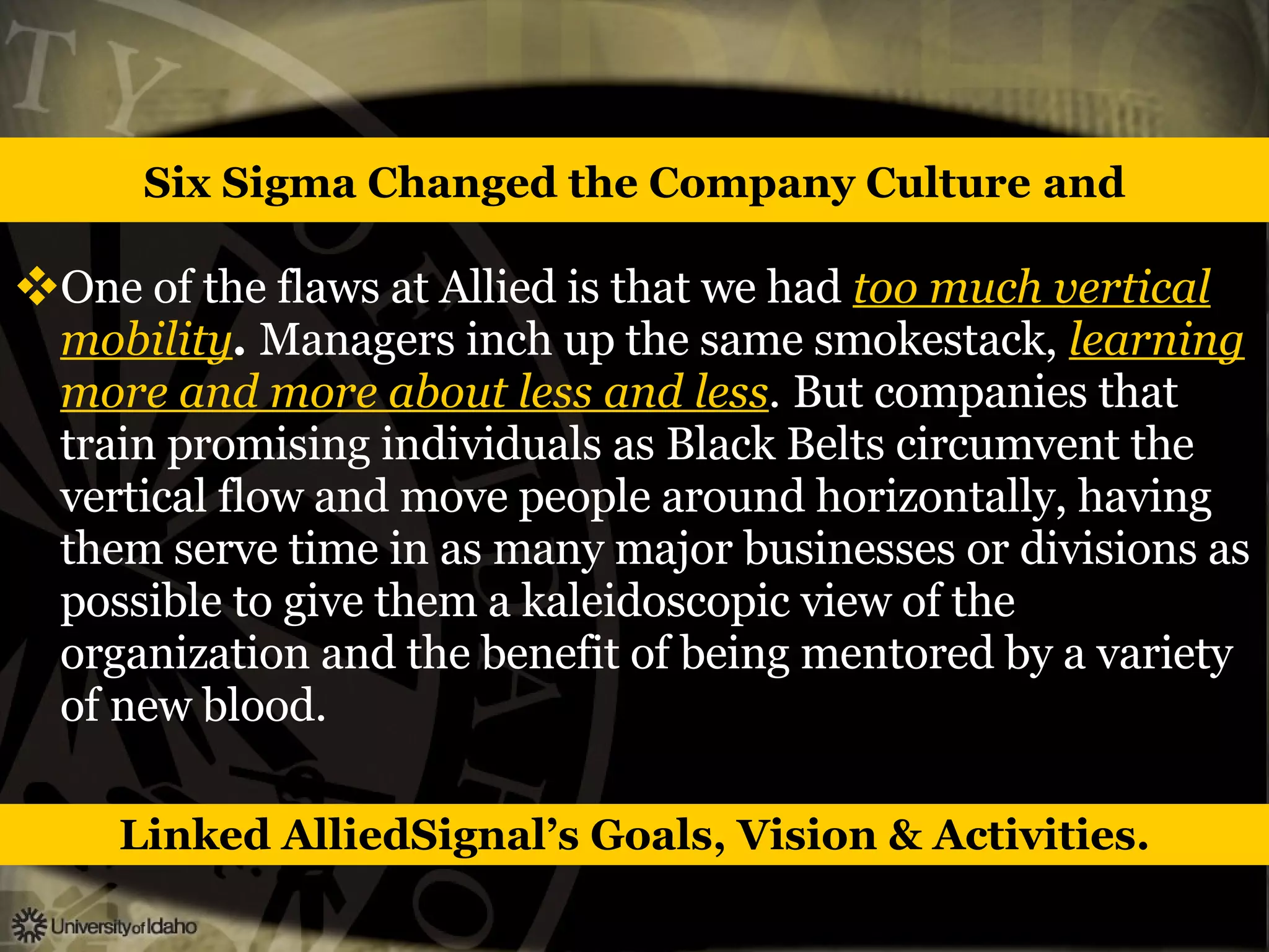 Six Sigma Changed the Company Culture   and One of the flaws at Allied is that we had   too much vertical mobility .   Managers inch up the same smokestack,   learning more and more about less and less .   But companies that train promising individuals as Black Belts circumvent the vertical flow and move people around horizontally, having them serve time in as many major businesses or divisions as possible to give them a kaleidoscopic view of the organization and the benefit of being mentored by a variety of new blood. Linked AlliedSignal’s Goals, Vision & Activities. 