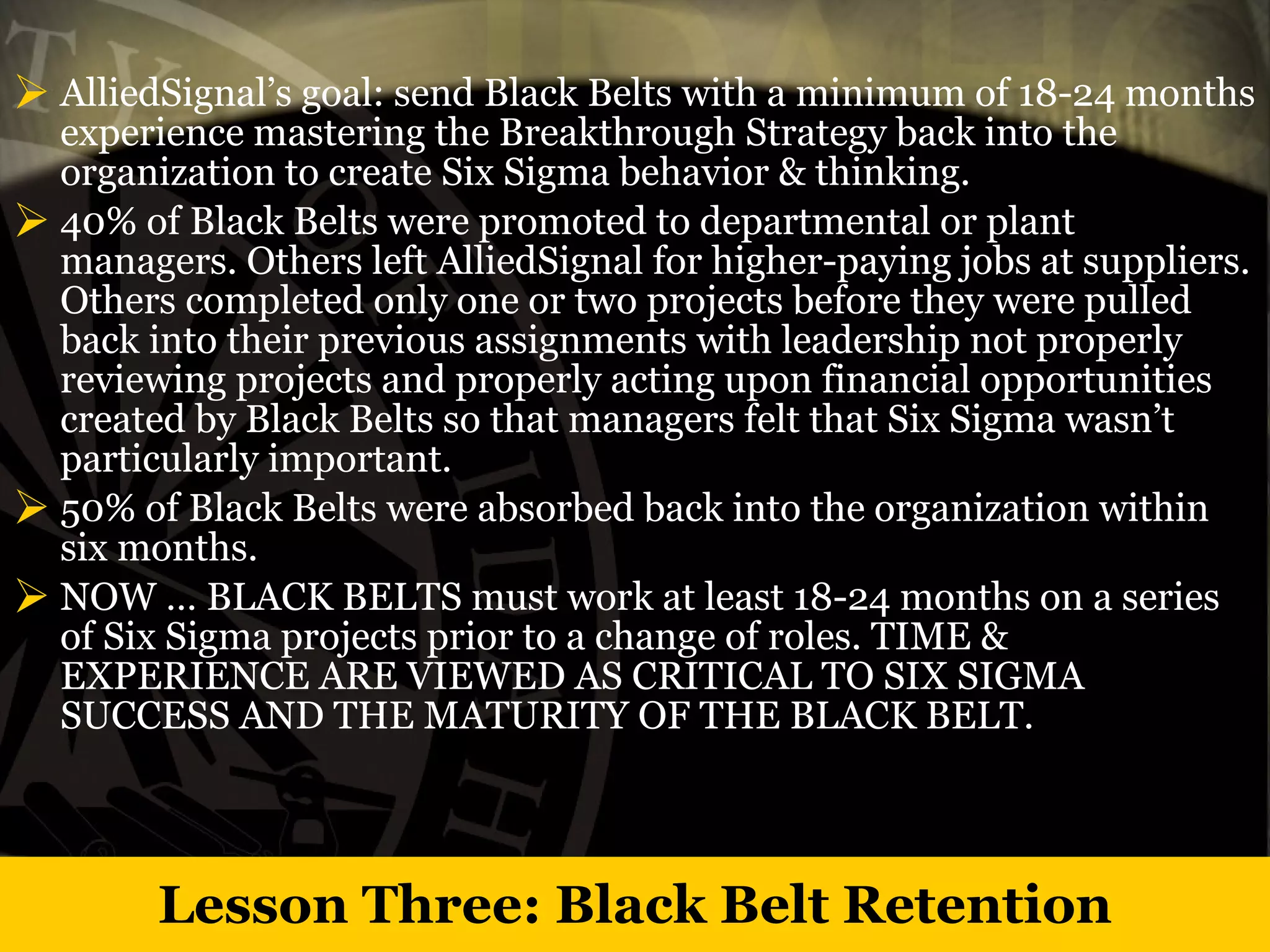 Lesson Three: Black Belt Retention AlliedSignal’s goal: send Black Belts with a minimum of 18-24 months experience mastering the Breakthrough Strategy back into the organization to create Six Sigma behavior & thinking. 40% of Black Belts were promoted to departmental or plant managers. Others left AlliedSignal for higher-paying jobs at suppliers. Others completed only one or two projects before they were pulled back into their previous assignments with leadership not properly reviewing projects and properly acting upon financial opportunities created by Black Belts so that managers felt that Six Sigma wasn’t particularly important.  50% of Black Belts were absorbed back into the organization within six months. NOW … BLACK BELTS must work at least 18-24 months on a series of Six Sigma projects prior to a change of roles. TIME & EXPERIENCE ARE VIEWED AS CRITICAL TO SIX SIGMA SUCCESS AND THE MATURITY OF THE BLACK BELT. 