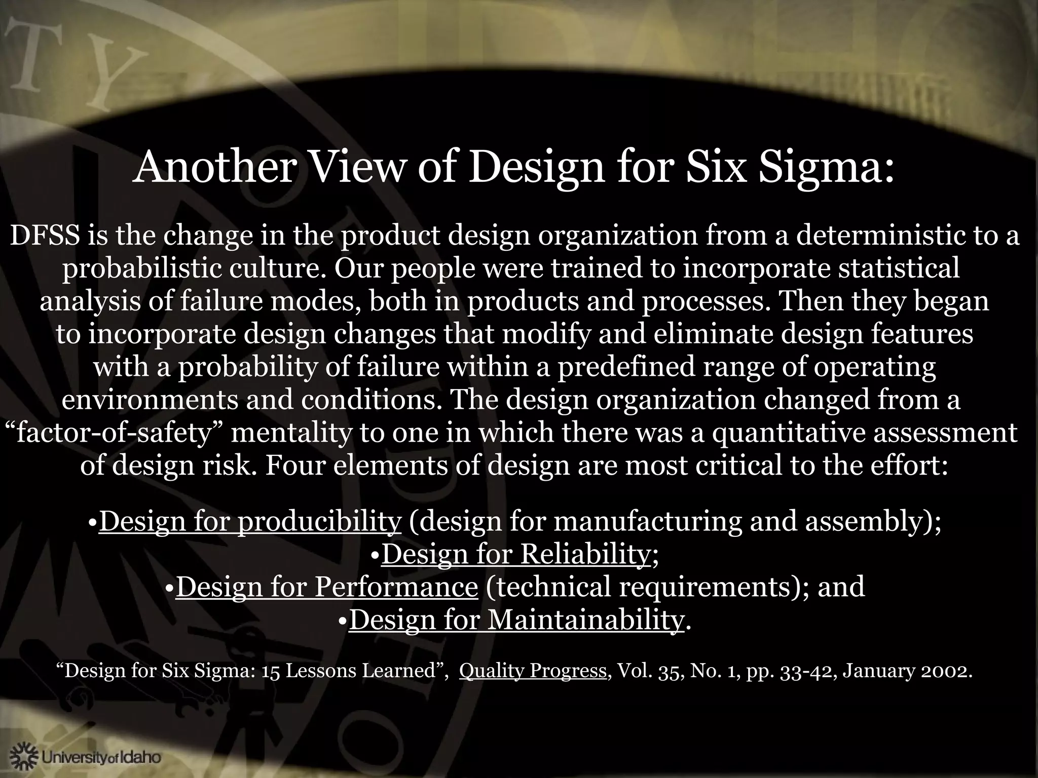 Another View of Design for Six Sigma: DFSS is the change in the product design organization from a deterministic to a probabilistic culture. Our people were trained to incorporate statistical  analysis of failure modes, both in products and processes. Then they began to incorporate design changes that modify and eliminate design features with a probability of failure within a predefined range of operating environments and conditions. The design organization changed from a  “ factor-of-safety” mentality to one in which there was a quantitative assessment  of design risk. Four elements of design are most critical to the effort: Design for producibility  (design for manufacturing and assembly); Design for Reliability ; Design for Performance  (technical requirements); and Design for Maintainability . “ Design for Six Sigma: 15 Lessons Learned”,  Quality Progress , Vol. 35, No. 1, pp. 33-42, January 2002. 