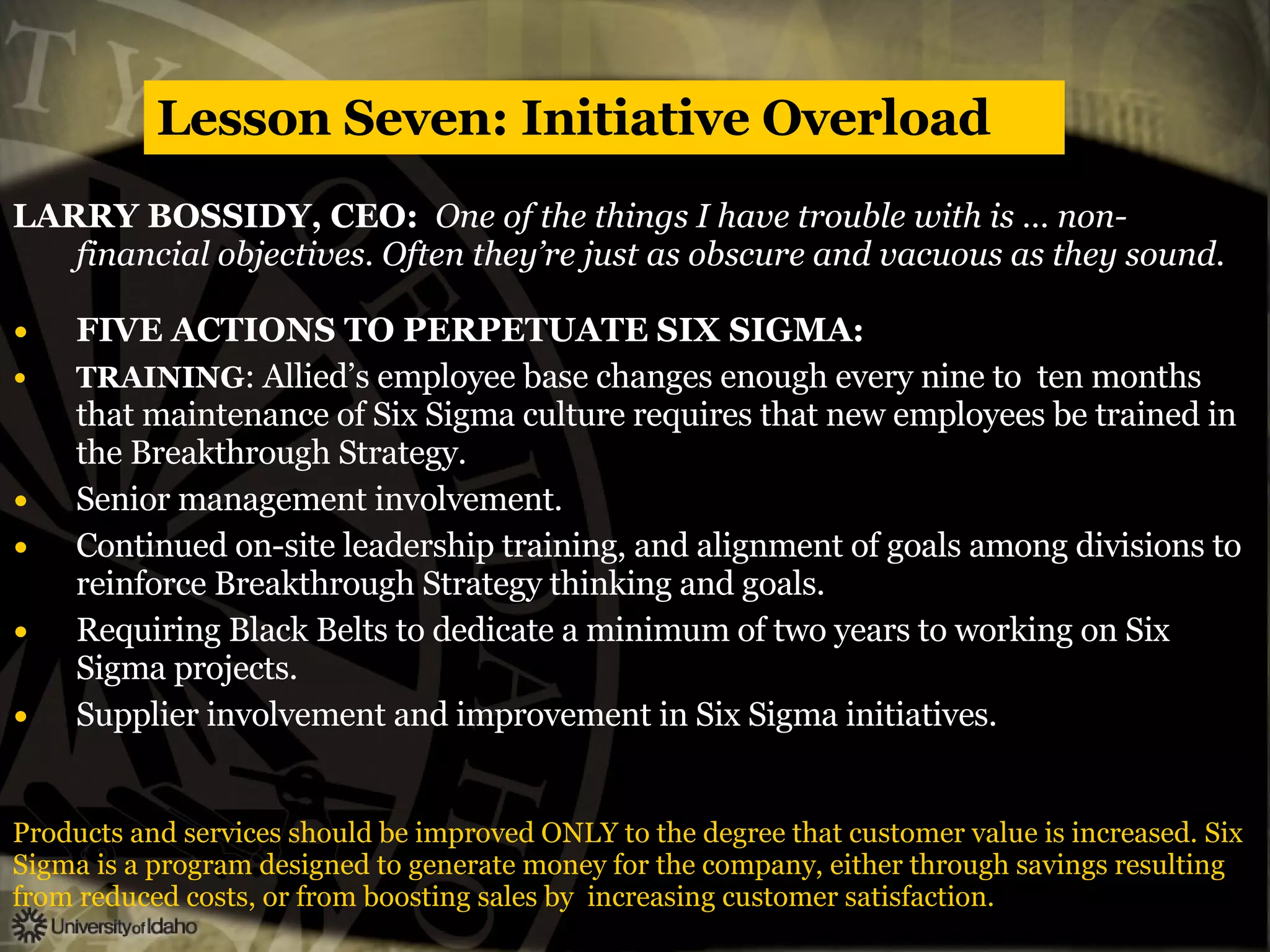 Lesson Seven: Initiative Overload LARRY BOSSIDY, CEO:  One of the things I have trouble with is … non-financial objectives. Often they’re just as obscure and vacuous as they sound. FIVE ACTIONS TO PERPETUATE SIX SIGMA: TRAINING : Allied’s employee base changes enough every nine to  ten months that maintenance of Six Sigma culture requires that new employees be trained in the Breakthrough Strategy. Senior management involvement. Continued on-site leadership training, and alignment of goals among divisions to reinforce Breakthrough Strategy thinking and goals. Requiring Black Belts to dedicate a minimum of two years to working on Six Sigma projects. Supplier involvement and improvement in Six Sigma initiatives. Products and services should be improved ONLY to the degree that customer value is increased. Six  Sigma is a program designed to generate money for the company, either through savings resulting from reduced costs, or from boosting sales by  increasing customer satisfaction. 