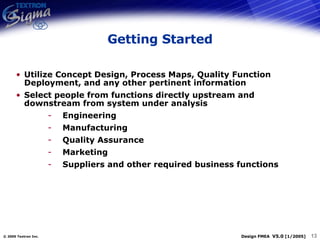 Getting Started Utilize Concept Design, Process Maps, Quality Function Deployment, and any other pertinent information Select people from functions directly upstream and downstream from system under analysis Engineering Manufacturing Quality Assurance Marketing Suppliers and other required business functions 