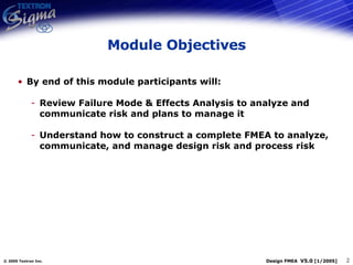 Module Objectives By end of this module participants will: Review Failure Mode & Effects Analysis to analyze and communicate risk and plans to manage it Understand how to construct a complete FMEA to analyze, communicate, and manage design risk and process risk 