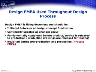 Design FMEA Used Throughout Design Process Design FMEA is living document and should be: Initiated before or at design concept finalization Continually updated as changes occur Fundamentally completed before product/service is released to production (production drawings are released for tooling) Revisited during pre-production and production  (Process FMEA) 