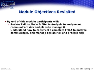 Module Objectives Revisited By end of this module participants will: Review Failure Mode & Effects Analysis to analyze and communicate risk and plans to manage it Understand how to construct a complete FMEA to analyze, communicate, and manage design risk and process risk 