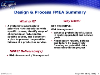 Design & Process FMEA Summary A systematic approach to prioritize risks associated with specific causes, identify ways of eliminating or reducing the specific causes, and document a plan to prevent the possible failures of a product or service. KEY PRINCIPLE: Risk Management Enhance probability of success in realizing product and service goals Avoid costly rework, defects and failure by proactively focusing on potential risky areas early in the project What is it? Why Used? NP&SI Deliverable(s) Risk Assessment / Management 