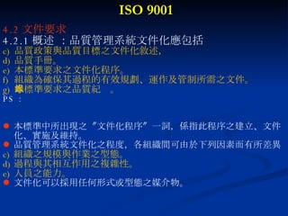ISO 9001 4.2 文件要求 4.2.1 概述 ：品質管理系統文件化應包括 品質政策與品質目標之文件化敘述， 品質手冊。 本標準要求之文件化程序。  組織為確保其過程的有效規劃、運作及管制所需之文件。 本標準要求之品質紀錄。 PS ： 本標準中所出現之〝文件化程序〞一詞，係指此程序之建立、文件化、實施及維持。 品質管理系統文件化之程度，各組織間可由於下列因素而有所差異 組織之規模與作業之型態。 過程與其相互作用之複雜性。 人員之能力。 文件化可以採用任何形式或型態之媒介物。 