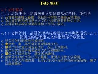 ISO 9001 4.2 文件要求 4.2.2 品質手冊：組織應建立與維持品質手冊，並包括 品質管理系統之範圍，包括任何排除之細節及其理由。 為品質管理系統而建立之文件化程序或其對照引用者。 品質管理系統各項過程間相互作用之敘述。 4.2.3 文件管制：品質管理系統所需之文件應依照第 4.2.4 節所定的要求建立文件化程序予以管制。 在文件發行前核准其適切性。 必要時，審查與更新並重新核准文件。 確保文件之變更與最新改訂狀況已予以鑑別。 確保在使用場所備妥適用文件之相關版本。 確保文件保持易於閱讀並容易識別。 確保外來原始文件已加以鑑別，並對其分發予以管制。 防止失效文件被誤用，且若此等文件為任何目的而保留時，應予以適當鑑別。 