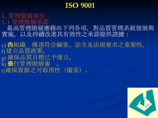 ISO 9001 5. 管理階層責任 5.1 管理階層承諾 最高管理階層應藉由下列各項，對品質管理系統發展與實施，以及持續改進其有效性之承諾提供證據： 在組織內傳達符合顧客、法令及法規要求之重要性。 建立品質政策 。 確保品質目標已予建立 。 執行管理階層審查 。 確保資源之可取用性（備妥） 。 