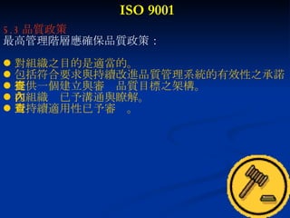 ISO 9001 5.3 品質政策 最高管理階層應確保品質政策： 對組織之目的是適當的。 包括符合要求與持續改進品質管理系統的有效性之承諾 提供一個建立與審查品質目標之架構。 在組織內已予溝通與瞭解。 對持續適用性已予審查。 
