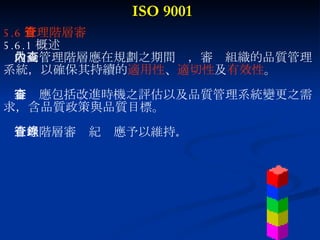 ISO 9001 5.6 管理階層審查 5.6.1 概述 最高管理階層應在規劃之期間內，審查組織的品質管理 系統，以確保其持續的 適用性 、 適切性 及 有效性 。 審查應包括改進時機之評估以及品質管理系統變更之需 求，含品質政策與品質目標。 管理階層審查紀錄應予以維持 。 