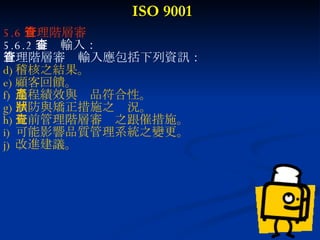 ISO 9001 5.6 管理階層審查 5.6.2 審查輸入： 管理階層審查輸入應包括下列資訊： 稽核之結果。 顧客回饋。 過程績效與產品符合性。 預防與矯正措施之狀況。 先前管理階層審查之跟催措施。 可能影響品質管理系統之變更。 改進建議。 