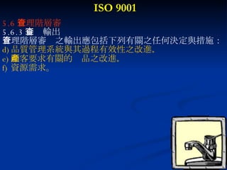 ISO 9001 5.6 管理階層審查 5.6.3 審查輸出 管理階層審查之輸出應包括下列有關之任何決定與措施： 品質管理系統與其過程有效性之改進 。 顧客要求有關的產品之改進 。  資源需求。 