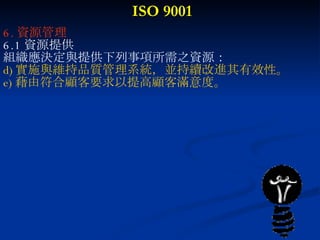 ISO 9001 6. 資源管理 6.1 資源提供 組織應決定與提供下列事項所需之資源： 實施與維持品質管理系統，並持續改進其有效性。 藉由符合顧客要求以提高顧客滿意度。   
