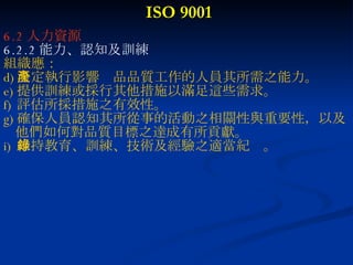 ISO 9001 6.2 人力資源 6.2.2 能力、認知及訓練 組織應： 決定執行影響產品品質工作的人員其所需之能力。 提供訓練或採行其他措施以滿足這些需求。 評估所採措施之有效性。 確保人員認知其所從事的活動之相關性與重要性，以及 他們如何對品質目標之達成有所貢獻。 維持教育、訓練、技術及經驗之適當紀錄。 
