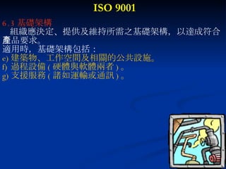 ISO 9001 6.3 基礎架構 組織應決定、提供及維持所需之基礎架構，以達成符合 產品要求。 適用時，基礎架構包括： 建築物、工作空間及相關的公共設施。 過程設備 ( 硬體與軟體兩者 ) 。 支援服務 ( 諸如運輸或通訊 ) 。 