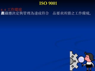 ISO 9001 6.4 工作環境 組織應決定與管理為達成符合產品要求所需之工作環境。 