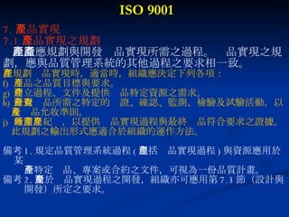 ISO 9001 7. 產品實現 7.1 產品實現之規劃 組織應規劃與開發產品實現所需之過程。產品實現之規 劃，應與品質管理系統的其他過程之要求相一致。 在規劃產品實現時，適當時，組織應決定下列各項： 產品之品質目標與要求。 建立過程、文件及提供產品特定資源之需求。 針對產品所需之特定的查證、確認、監測、檢驗及試驗活動，以 及產品允收準則。 所需之紀錄，以提供產品實現過程與最終產品符合要求之證據。 此規劃之輸出形式應適合於組織的運作方法。 備考 1. 規定品質管理系統過程 ( 包括產品實現過程 ) 與資源應用於某  一特定產品、專案或合約之文件，可視為一份品質計畫。 備考 2. 對於產品實現過程之開發，組織亦可應用第 7.3 節（設計與 開發）所定之要求。 