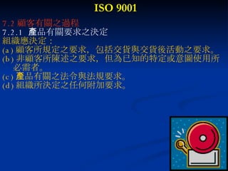 ISO 9001 7.2 顧客有關之過程 7.2.1  產品有關要求之決定 組織應決定： (a) 顧客所規定之要求，包括交貨與交貨後活動之要求。 (b) 非顧客所陳述之要求，但為已知的特定或意圖使用所 必需者。 (c) 產品有關之法令與法規要求。 (d) 組織所決定之任何附加要求。 