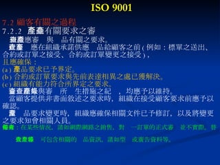 ISO 9001 7.2 顧客有關之過程 7.2.2  產品有關要求之審查 組織應審查與產品有關之要求。 此審查應在組織承諾供應產品給顧客之前 ( 例如：標單之送出、 合約或訂單之接受、合約或訂單變更之接受 ) ， 且應確保： (a) 產品要求已予界定。 (b) 合約或訂單要求與先前表達相異之處已獲解決。 (c) 組織有能力符合所界定之要求。 審查結果與審查所產生措施之紀錄，均應予以維持。 當顧客提供非書面敘述之要求時，組織在接受顧客要求前應予以 確認。 當產品要求變更時，組織應確保相關文件已予修訂，以及將變更 之要求知會相關人員。 備考：在某些情況，諸如網際網路之銷售，對每一訂單的正式審查並不實際。替  代之審查可包含相關的產品資訊，諸如型錄或廣告資料等。 