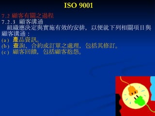 ISO 9001 7.2 顧客有關之過程 7.2.3  顧客溝通 組織應決定與實施有效的安排，以便就下列相關項目與 顧客溝通： (a)  產品資訊。 (b)  查詢、合約或訂單之處理，包括其修訂。 (c)  顧客回饋，包括顧客抱怨。 