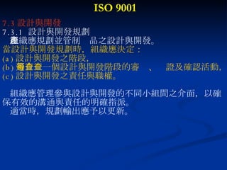 ISO 9001 7.3 設計與開發 7.3.1  設計與開發規劃 組織應規劃並管制產品之設計與開發。 當設計與開發規劃時，組織應決定： (a) 設計與開發之階段， (b) 適合每一個設計與開發階段的審查、查證及確認活動， (c) 設計與開發之責任與職權。 組織應管理參與設計與開發的不同小組間之介面，以確 保有效的溝通與責任的明確指派。 適當時，規劃輸出應予以更新。 