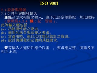 ISO 9001 7.3 設計與開發 7.3.2 設計與開發輸入 與產品要求相關之輸入，應予以決定並將紀錄加以維持 ( 參照第 4.2.4  節：紀錄管制   ) 。 此等輸入應包括： (a)  功能與性能之要求。 (b)  適用的法令與法規之要求。 (c)  當適用時，源自以往類似設計之資訊。 (d)  設計與開發所必要的其他要求。 此等輸入之適切性應予以審查。要求應完整、明確及不 相互矛盾。 