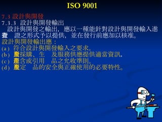 ISO 9001 7.3 設計與開發 7.3.3  設計與開發輸出 設計與開發之輸出，應以一種能針對設計與開發輸入進 行查證之形式予以提供，並在發行前應加以核准。 設計與開發輸出應： (a)  符合設計與開發輸入之要求。 (b)  對採購、生產及服務供應提供適當資訊 。 (c)  包含或引用產品之允收準則。 (d)  規定產品的安全與正確使用的必要特性。 