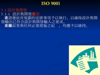 ISO 9001 7.3 設計與開發 7.3.5  設計與開發 查證 查證應依所規劃的安排事項予以執行，以確保設計與開 發輸出已符合設計與開發輸入之要求。 查證結果與任何必要措施之紀錄，均應予以維持。 