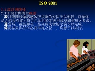 ISO 9001 7.3 設計與開發 7.3.6 設計與開發 確認 設計與開發確認應依所規劃的安排予以執行，以確保產 品之結果有能力符合已知的特定應用或意圖使用之要求。 適當時，確認應在產品交貨或實施之前予以完成。 確認結果與任何必要措施之紀錄，均應予以維持。 