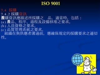 ISO 9001 7.4  採購 7.4.2 採購 資訊 採購資訊應描述所採購之產品，適當時，包括： (a) 產品、程序、過程及設備核准之要求。 (b) 人員資格之要求。 (c) 品質管理系統之要求。 組織在與供應者溝通前，應確保規定的採購要求之適切 性。 