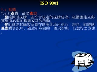 ISO 9001 7.4  採購 7.4.3 所購產品之 查證 為確保所採購產品符合規定的採購要求，組織應建立與 實施所必要的檢驗或其他活動。 當組織或其顧客意圖在供應者場所執行查證時，組織應 於採購資訊中，敘述所意圖的查證安排與產品放行之方法 。 