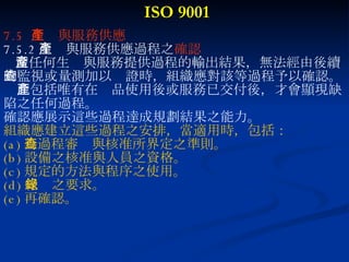 ISO 9001 7.5  生產與服務供應 7.5.2 生產與服務供應過程之 確認 當任何生產與服務提供過程的輸出結果，無法經由後續 的監視或量測加以查證時，組織應對該等過程予以確認。此包括唯有在產品使用後或服務已交付後，才會顯現缺 陷之任何過程。 確認應展示這些過程達成規劃結果之能力。 組織應建立這些過程之安排，當適用時，包括： (a) 為過程審查與核准所界定之準則。 (b) 設備之核准與人員之資格。 (c) 規定的方法與程序之使用。 (d) 紀錄之要求。 (e) 再確認。 
