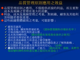 品質管理原則應用之效益 品質管理原則之應用，不僅提供直接的利益，而且要對成本及風險之管理有重大的貢獻。 利益、成本及風險管理之考量，對組織、顧客及其他利害相關者都很重要。 這些組織整體績效之考量，可能影響： 顧客忠誠度 。 重複交易 、 擴展與營運結果。 （諸如營業額和市場佔有率 ） 市場商機的彈性與快速反應 。 成本與周轉時間。 （藉由資源有效果與有效率之使用） 達成最佳期望結果之過程整合 。 藉由改進組織能力而達成之競爭優勢 。 員工對組織之目的、目標及參與持續改進之了解與動機 。 利害關係者對組織效果與效率的信心。 （品牌） 組織與其供應者創造價值之能力 。 （藉由成本、資源、及對市場改變的彈性和快速反應之最佳化而達成 ） 