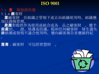ISO 9001 7.5  生產與服務供應 7.5.4 顧客財產 當顧客財產在組織之管制下或正由組織使用時，組織應 加以謹慎管理。 組織對提供作為使用或組合成為產品之顧客財產，應予 以識別、查證、保護及防護。假如任何顧客財產發生遺失 、損壞或發現不適合使用時，應向顧客報告並應維持紀錄 。 備考：顧客財產可包括智慧財產。 