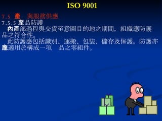 ISO 9001 7.5  生產與服務供應 7.5.5 產品防護 在內部過程與交貨至意圖目的地之期間，組織應防護產 品之符合性。 此防護應包括識別、運搬、包裝、儲存及保護。防護亦 應適用於構成一項產品之零組件。 