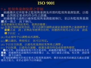 ISO 9001 7.6  監視與量測裝置之管制 組織應決定所從事之監視與量測及所需的監視與量測裝置，以提 供產品對既定要求的符合性之證據。 組織應建立過程以確保監視與量測能被執行，並以和監視與量測 要求一致之狀況下執行。 當需要確保有效結果時，量測設備應： 在規定期間或使用前，用可追溯至國際或國家量測標準之量測標準予以校正或查證；若無此等標準存在時，則應將所使用之校正或查證基準予以記錄 。 (b) 在必要時予以調整或再調整 。 (c) 予以識別，俾使校正狀況可以判定 。 (d) 予以安全保護，以避免使量測結果無效之調整  。  (e) 予以保護，以避免在運搬、維護及儲存時造成損壞與變質。 除此之外，當設備被發現不符合要求時，組織應評鑑與記錄先前量測結果之有 效性。組織應對此設備與任何被影響之產品，採行適當之措施。校正與查證結果 之紀錄應予以維持。 當電腦軟體使用於規定要求之監視與量測時，應於初次使用前確認其滿足意圖 應用之能力，並於必要時予以再確認。 