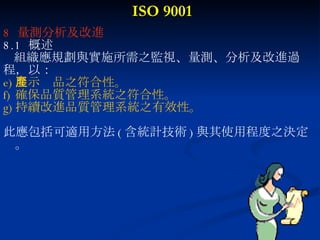ISO 9001 8  量測分析及改進 8.1  概述 組織應規劃與實施所需之監視、量測、分析及改進過 程，以： 展示產品之符合性。 確保品質管理系統之符合性。 持續改進品質管理系統之有效性。 此應包括可適用方法 ( 含統計技術 ) 與其使用程度之決定。 