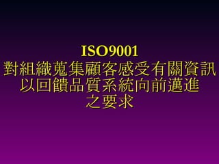 ISO9001 對組織蒐集顧客感受有關資訊 以回饋品質系統向前邁進 之要求 